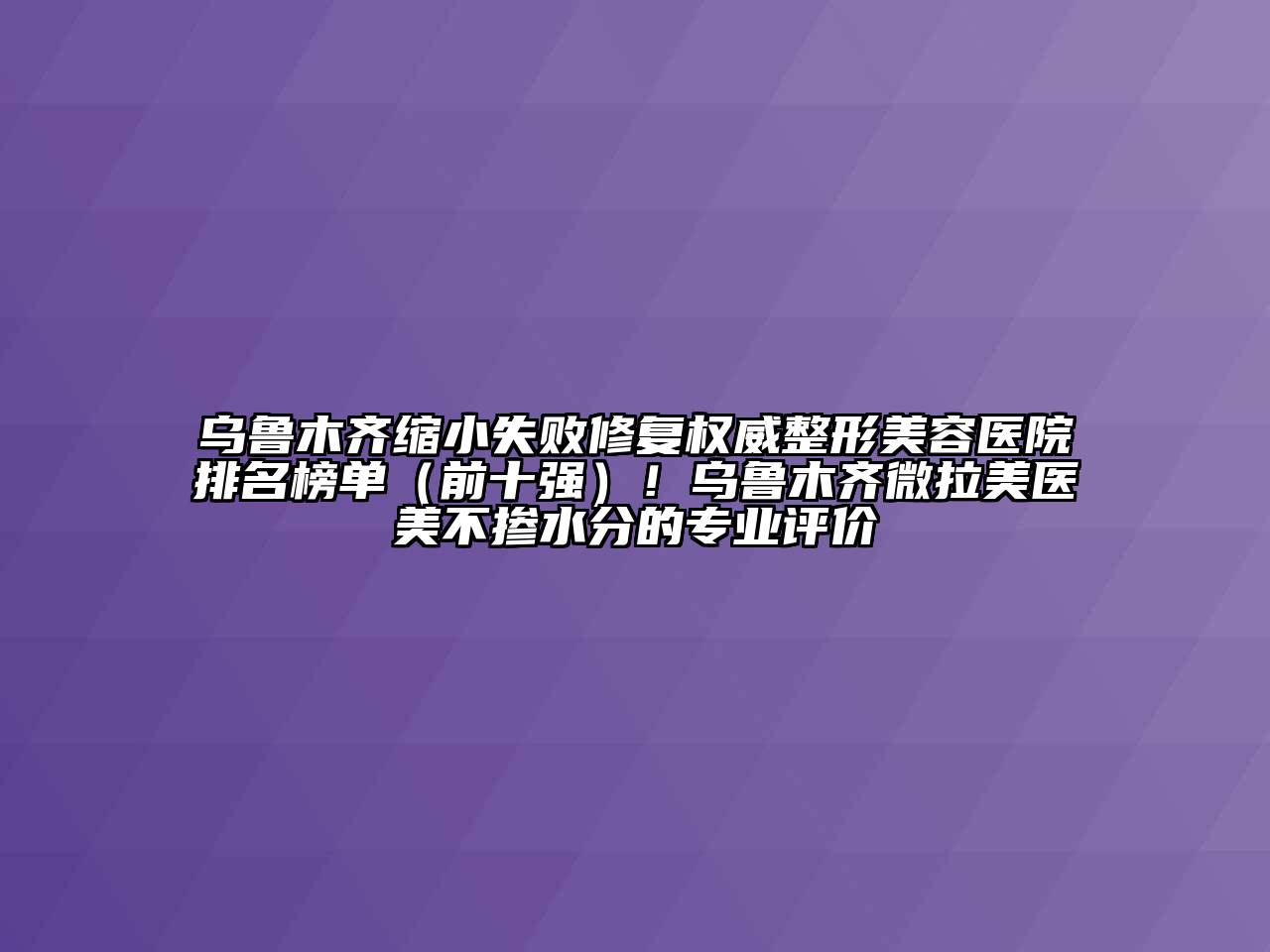 乌鲁木齐缩小失败修复权威整形美容医院排名榜单（前十强）！乌鲁木齐微拉美医美不掺水分的专业评价