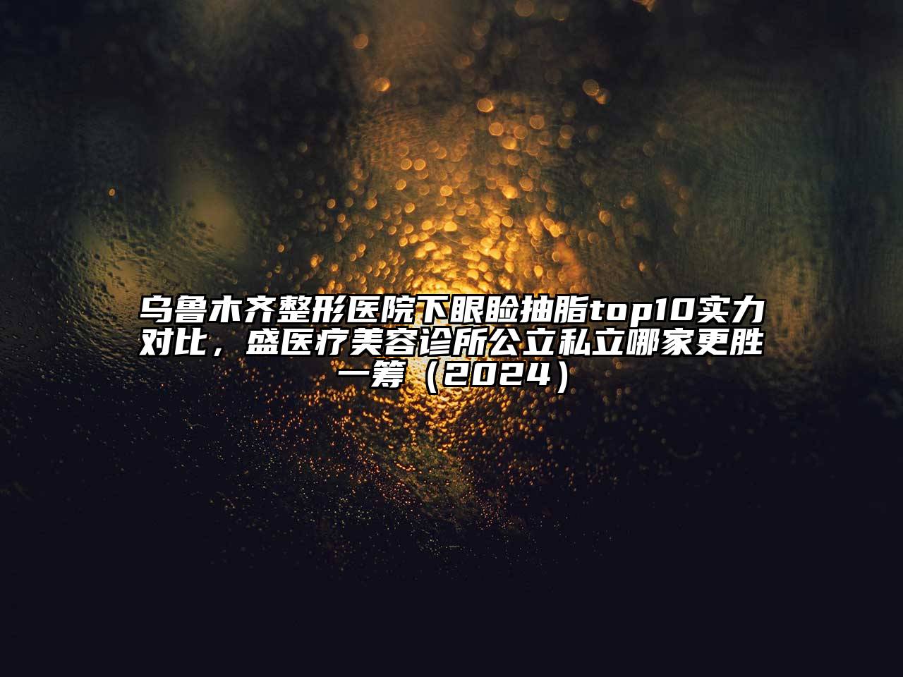 乌鲁木齐整形医院下眼睑抽脂top10实力对比，盛医疗美容诊所公立私立哪家更胜一筹（2024）