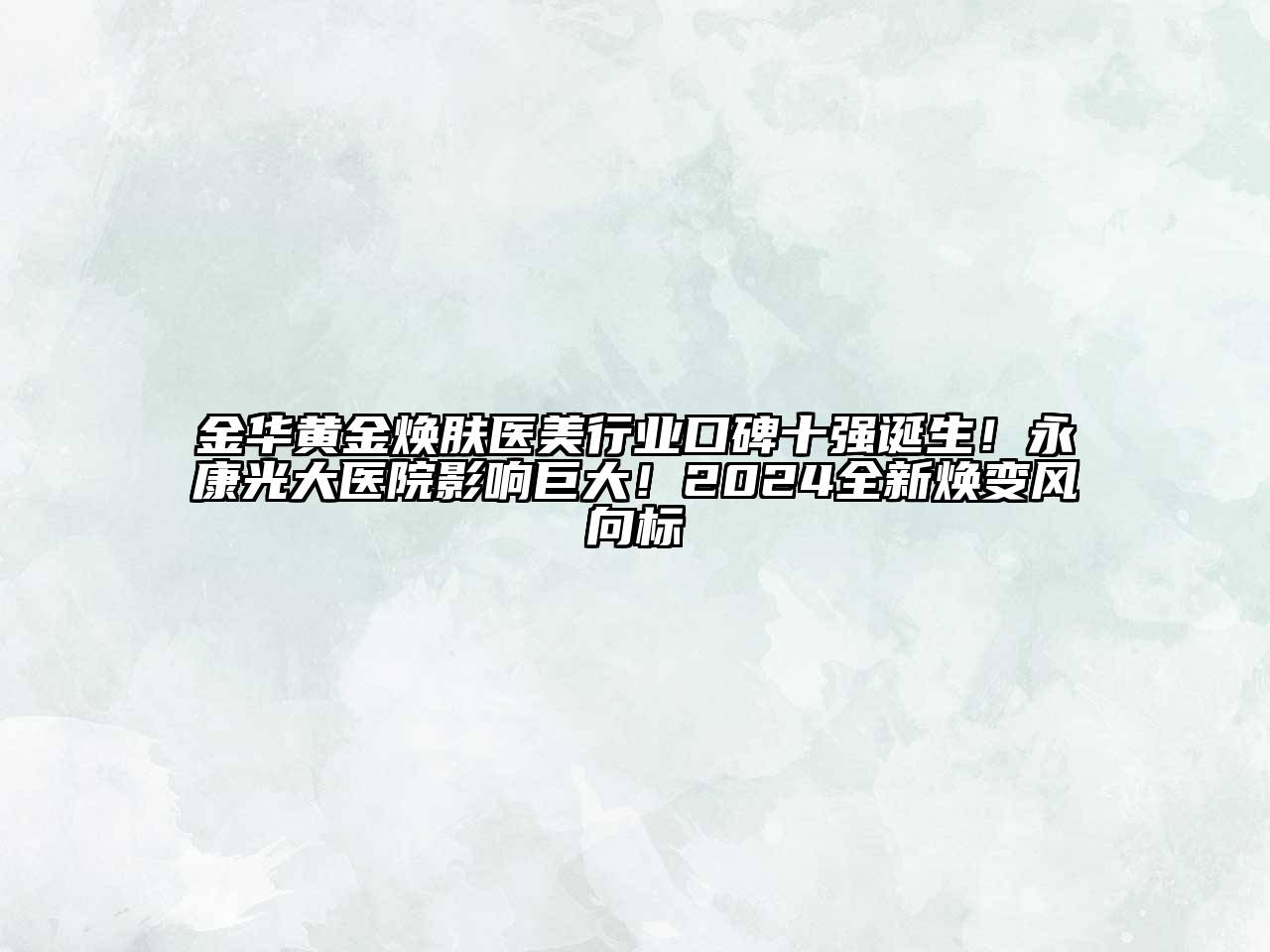 金华黄金焕肤医美行业口碑十强诞生！永康光大医院影响巨大！2024全新焕变风向标