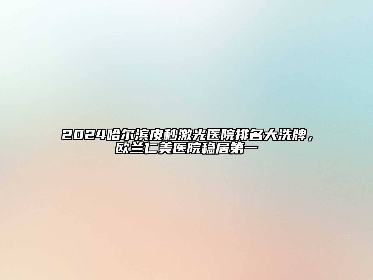 2024哈尔滨皮秒激光医院排名大洗牌，欧兰仁美医院稳居第一