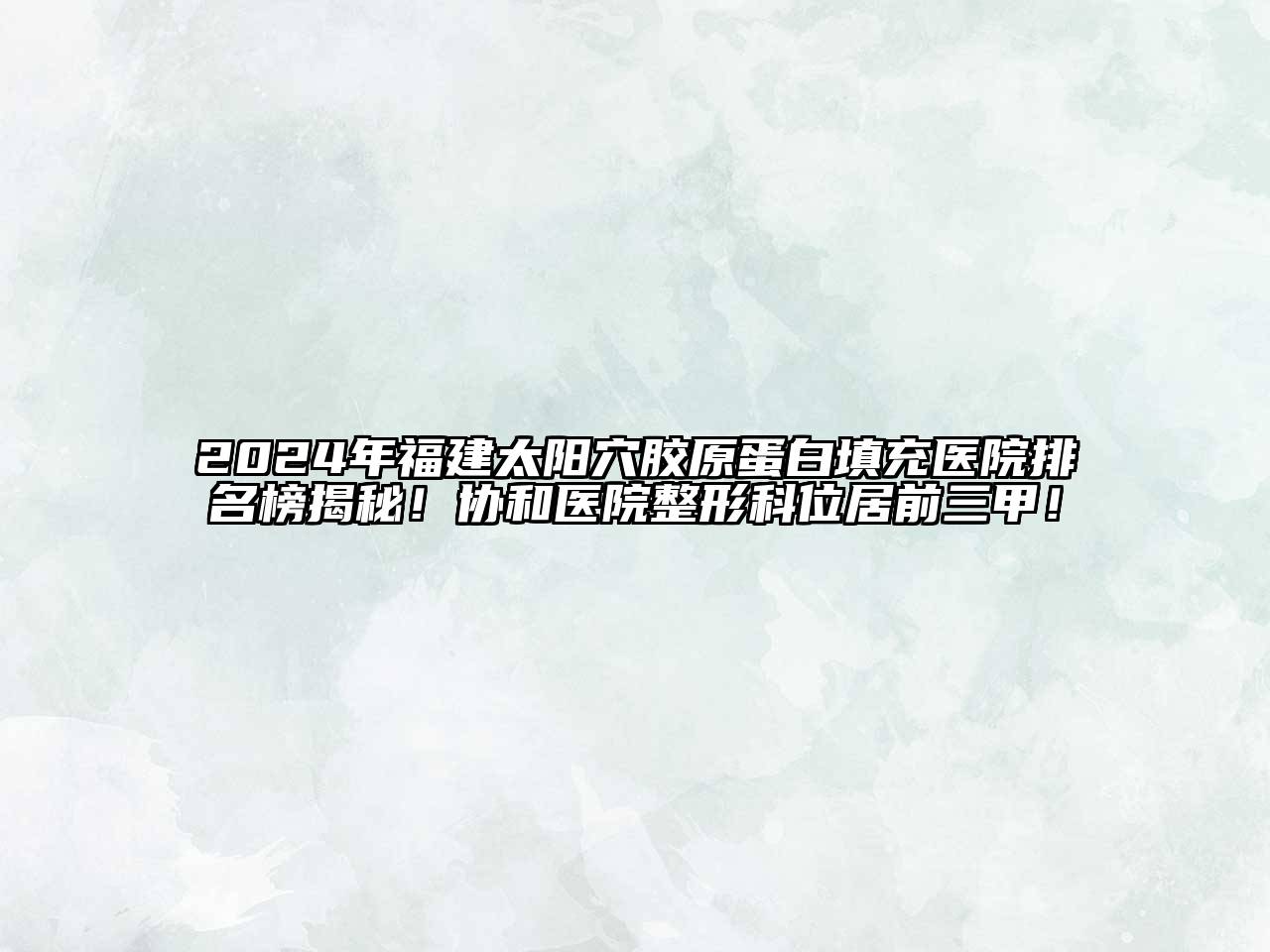 2024年福建太阳穴胶原蛋白填充医院排名榜揭秘！协和医院整形科位居前三甲！