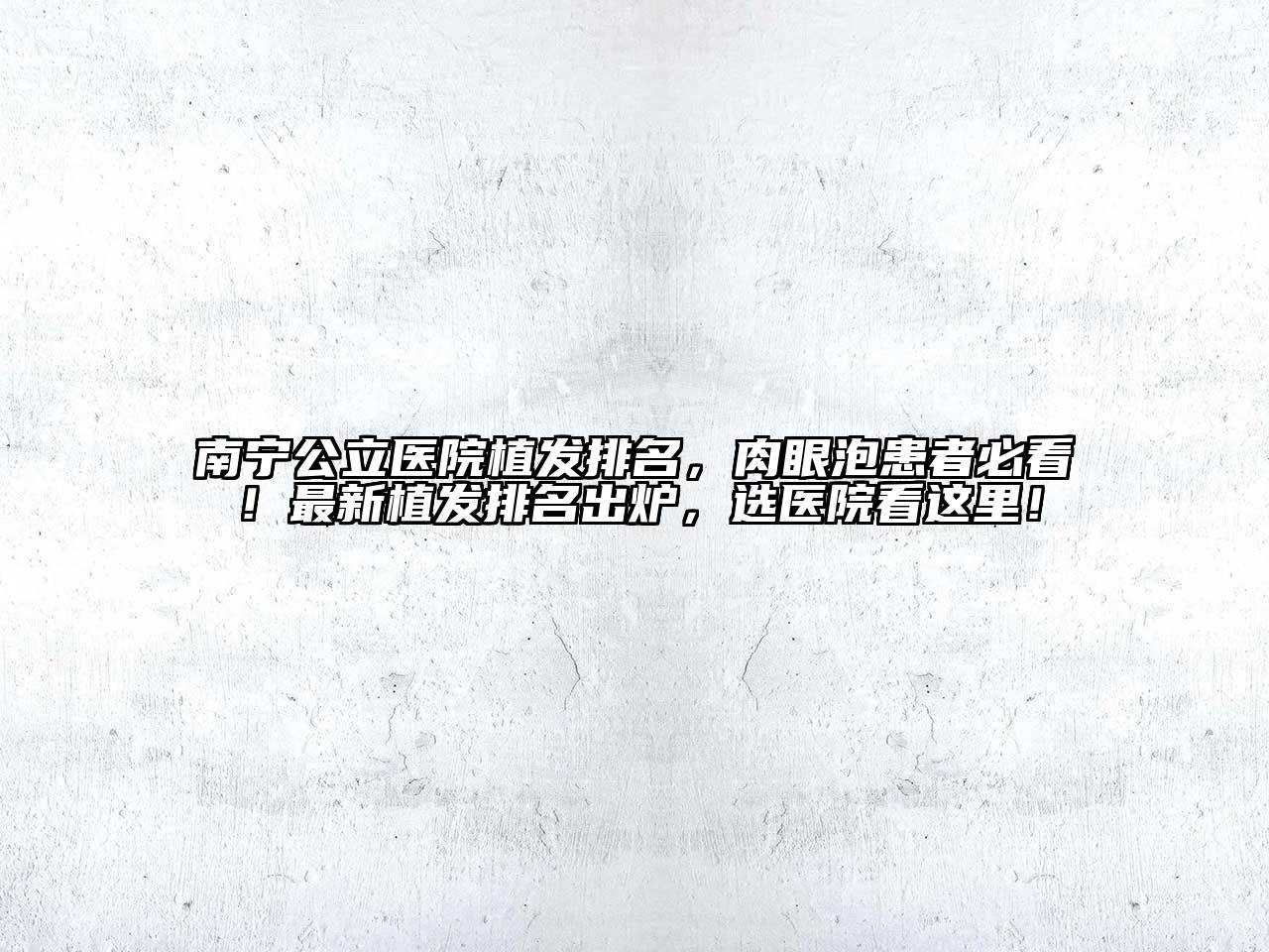 南宁公立医院植发排名，肉眼泡患者必看！最新植发排名出炉，选医院看这里！