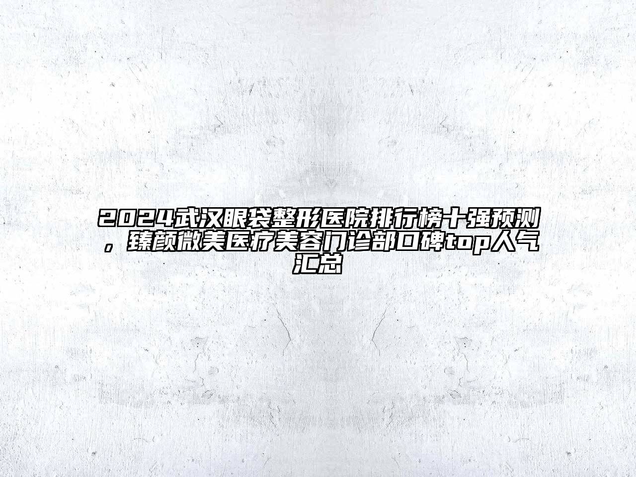 2024武汉眼袋整形医院排行榜十强预测，臻颜微美医疗美容门诊部口碑top人气汇总