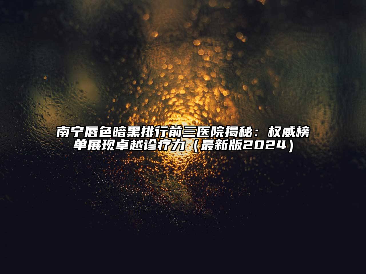 南宁唇色暗黑排行前三医院揭秘：权威榜单展现卓越诊疗力（最新版2024）
