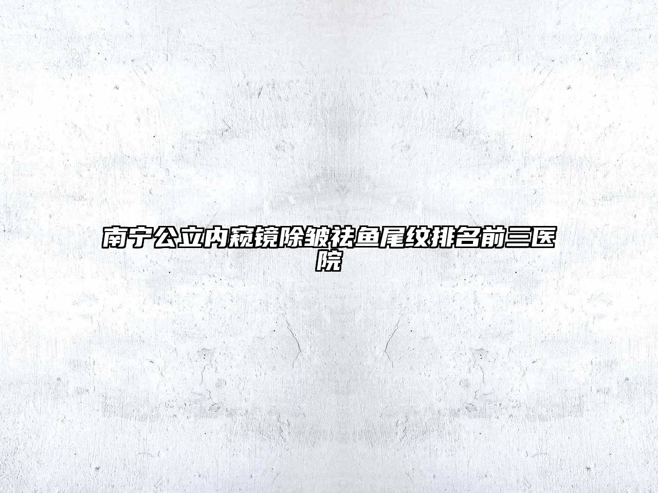 南宁公立内窥镜除皱祛鱼尾纹排名前三医院