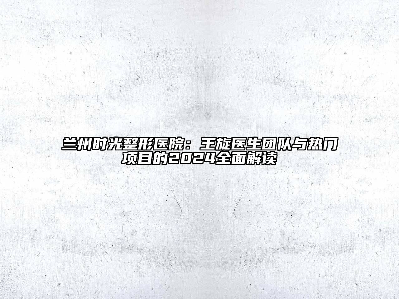 兰州时光整形医院：王旋医生团队与热门项目的2024全面解读