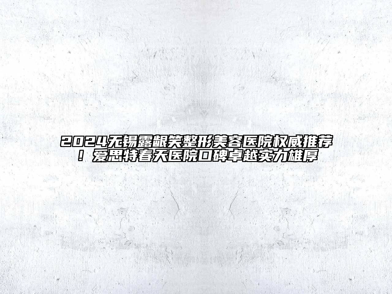 2024无锡露龈笑整形美容医院权威推荐！爱思特春天医院口碑卓越实力雄厚