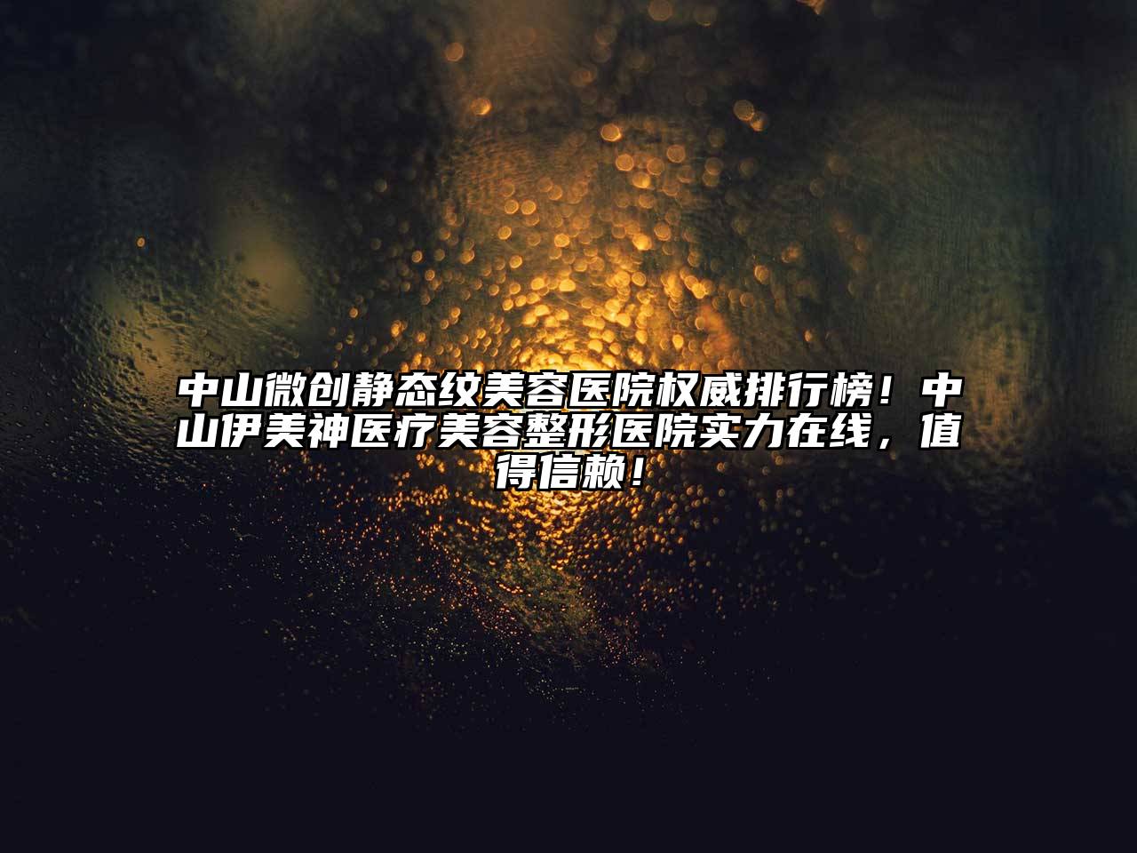 中山微创静态纹美容医院权威排行榜！中山伊美神医疗美容整形医院实力在线，值得信赖！
