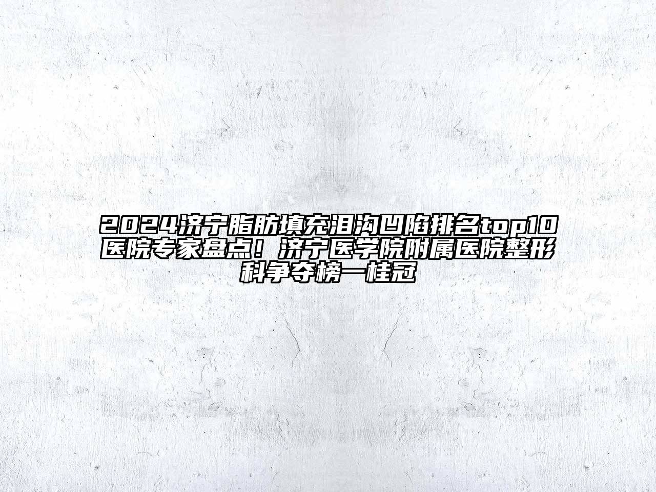 2024济宁脂肪填充泪沟凹陷排名top10医院专家盘点！济宁医学院附属医院整形科争夺榜一桂冠