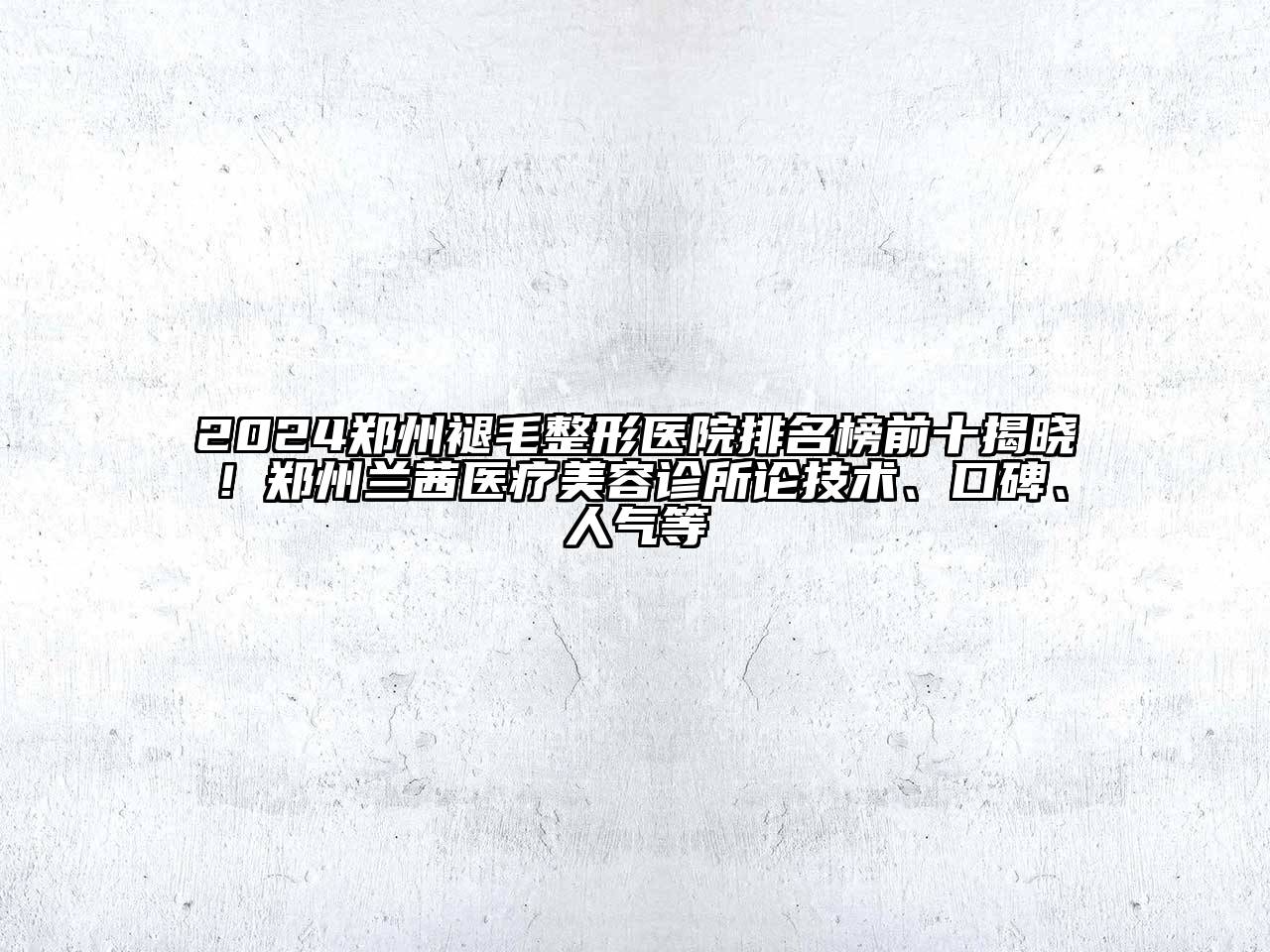 2024郑州褪毛整形医院排名榜前十揭晓！郑州兰茜医疗美容诊所论技术、口碑、人气等