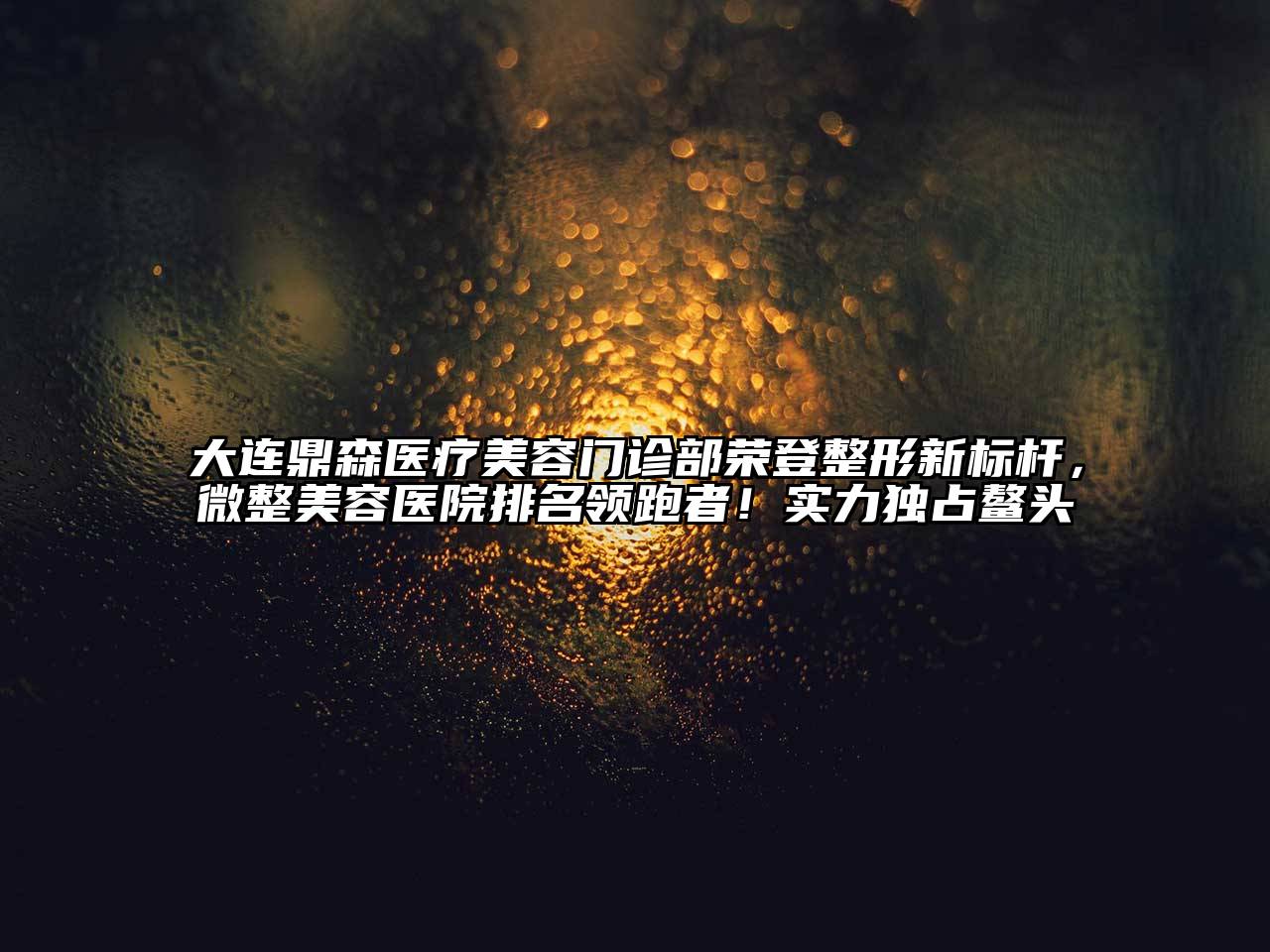 大连鼎森医疗美容门诊部荣登整形新标杆，微整美容医院排名领跑者！实力独占鳌头