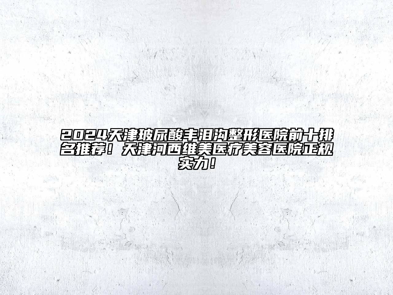 2024天津玻尿酸丰泪沟整形医院前十排名推荐！天津河西维美医疗美容医院正规实力！