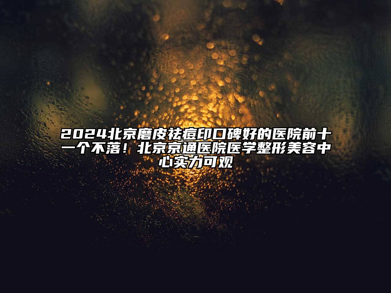 2024北京磨皮祛痘印口碑好的医院前十一个不落！北京京通医院医学整形美容中心实力可观
