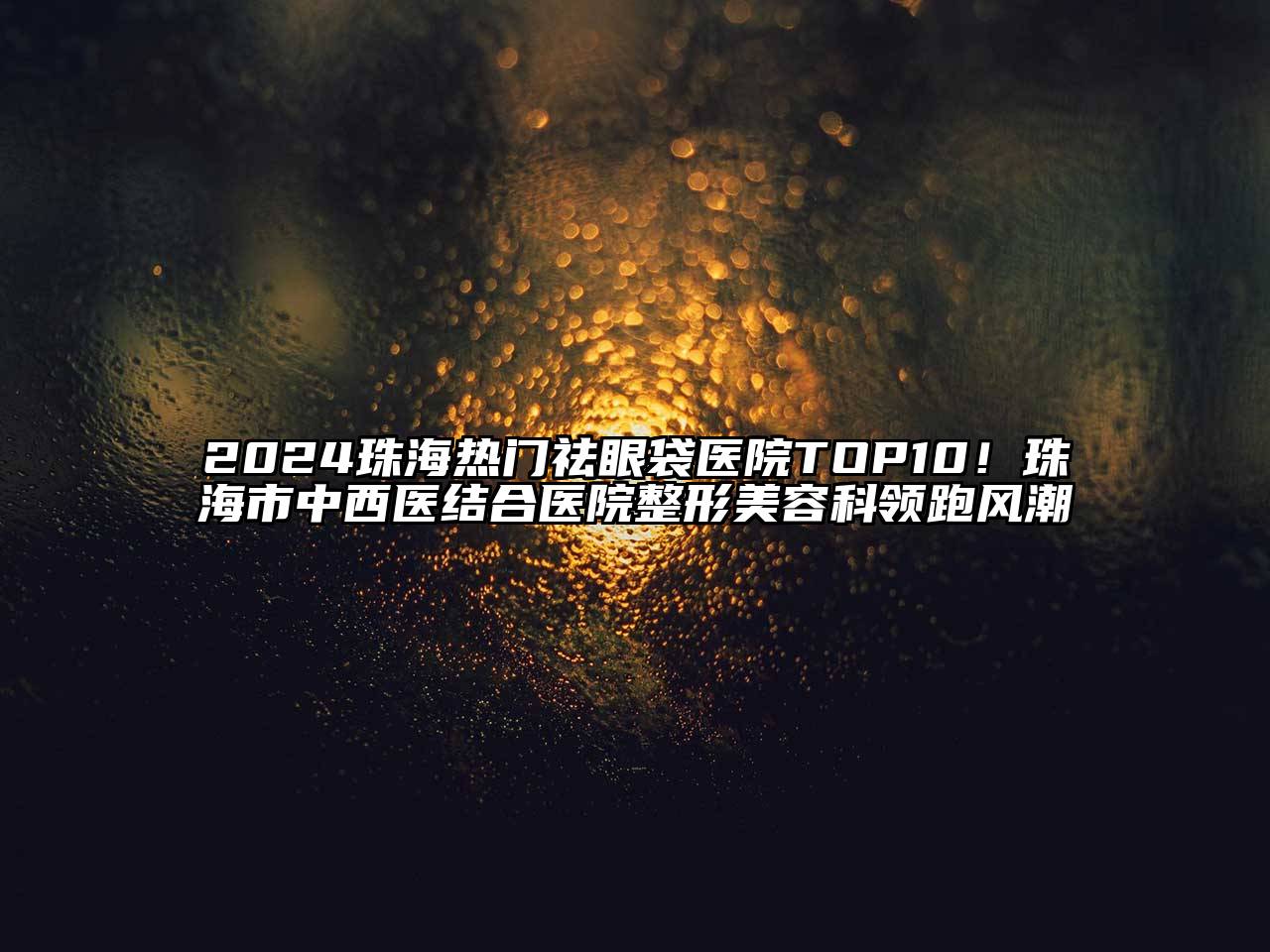 2024珠海热门祛眼袋医院TOP10！珠海市中西医结合医院整形美容科领跑风潮