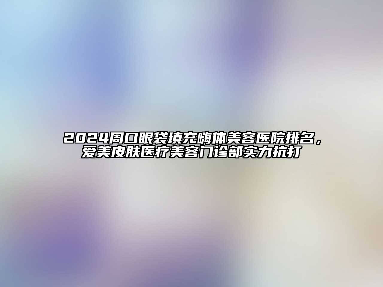 2024周口眼袋填充嗨体美容医院排名，爱美皮肤医疗美容门诊部实力抗打