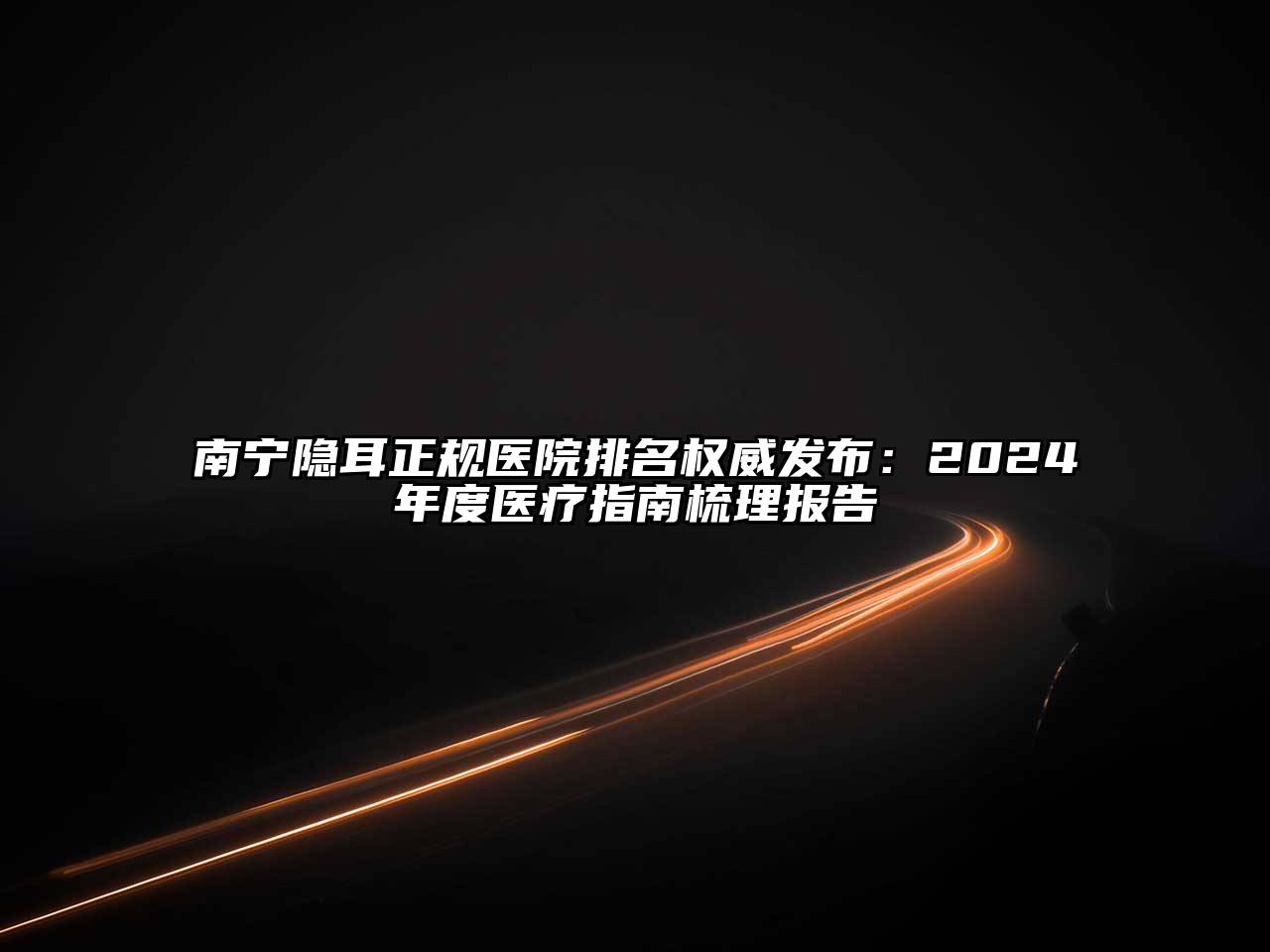南宁隐耳正规医院排名权威发布：2024年度医疗指南梳理报告