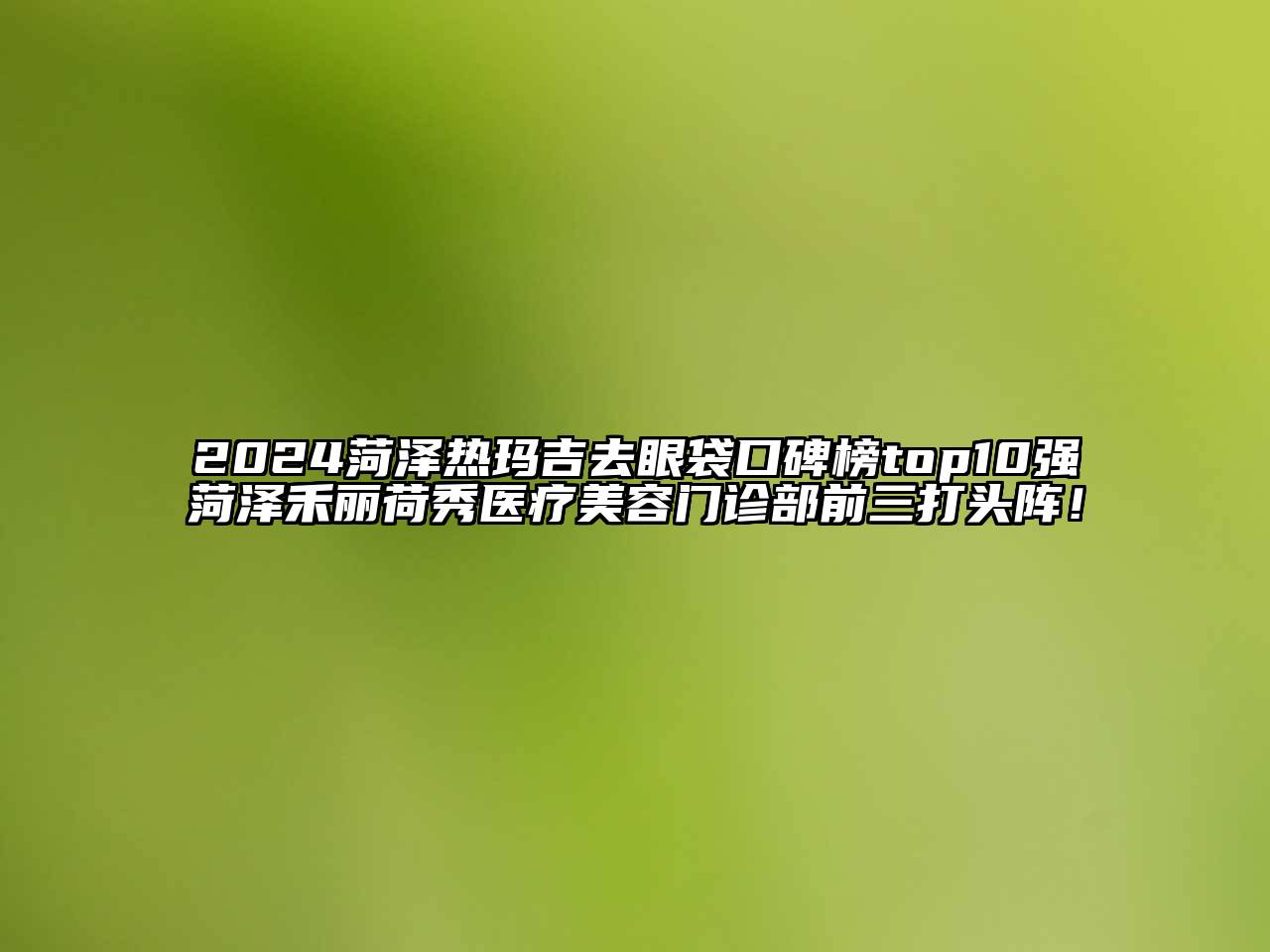 2024菏泽热玛吉去眼袋口碑榜top10强菏泽禾丽荷秀医疗美容门诊部前三打头阵！