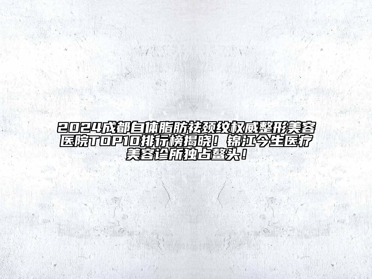 2024成都自体脂肪祛颈纹权威整形美容医院TOP10排行榜揭晓！锦江今生医疗美容诊所独占鳌头！