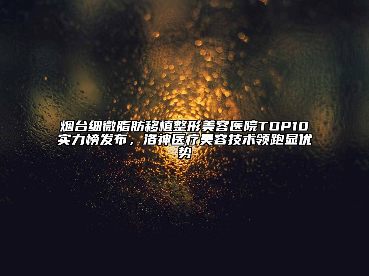 烟台细微脂肪移植整形美容医院TOP10实力榜发布，洛神医疗美容技术领跑显优势