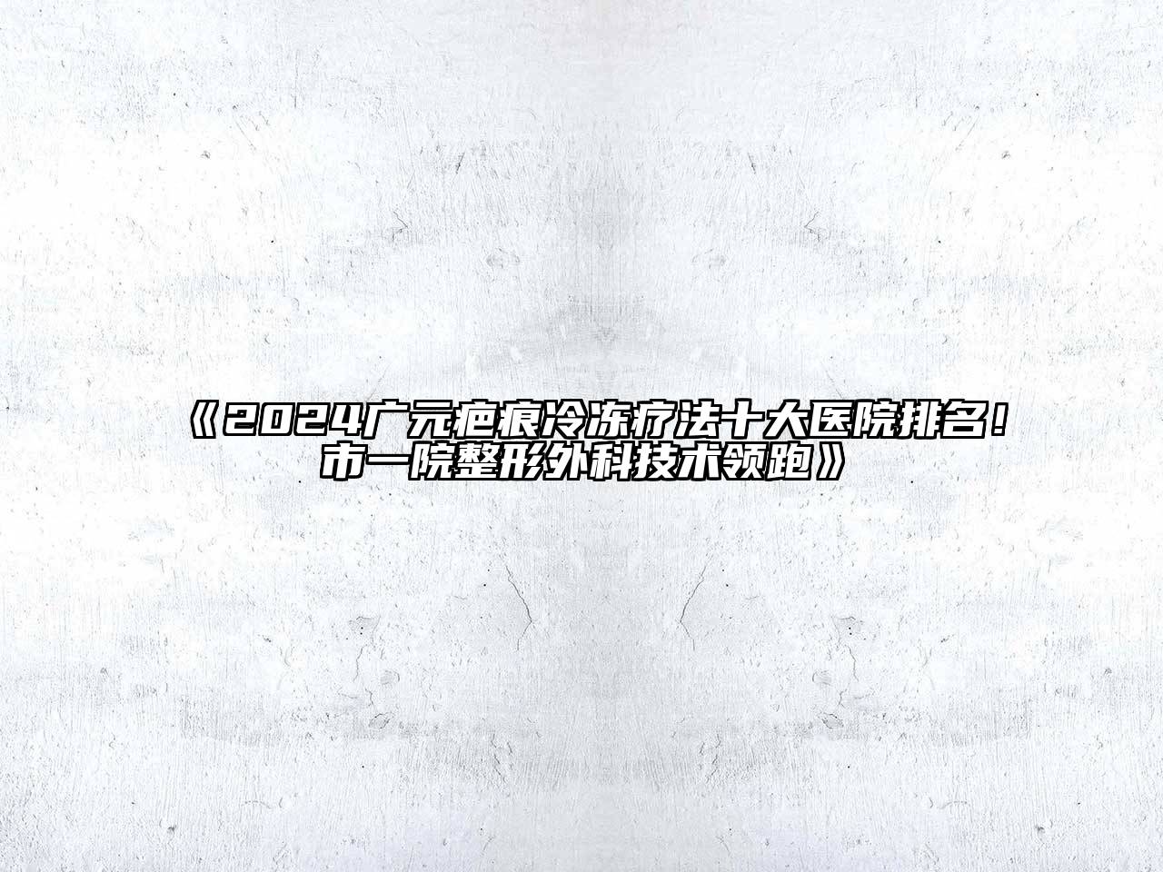 2024广元疤痕冷冻疗法十大医院排名！市一院整形外科技术领跑