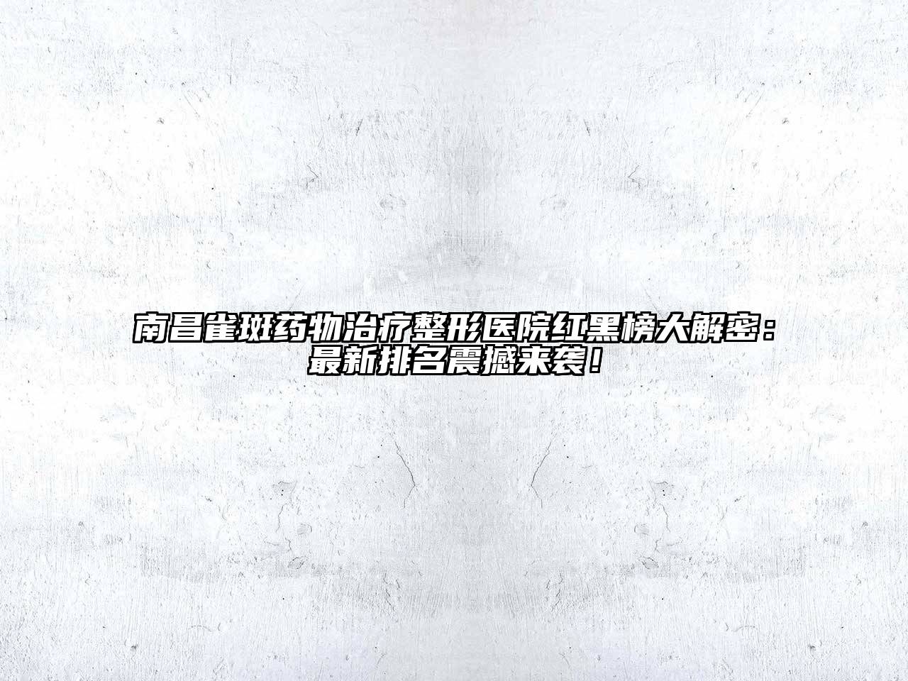 南昌雀斑药物治疗整形医院红黑榜大解密：最新排名震撼来袭！
