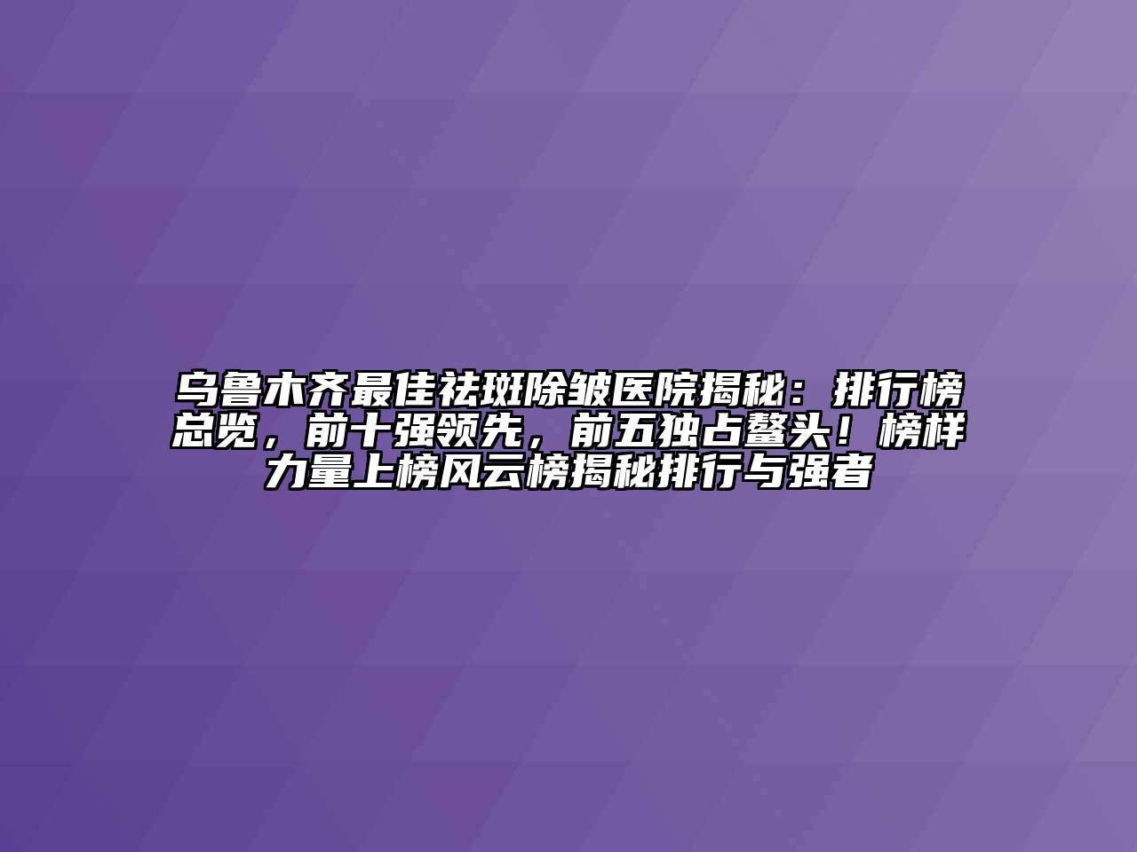 乌鲁木齐最佳祛斑除皱医院揭秘：排行榜总览，前十强领先，前五独占鳌头！榜样力量上榜风云榜揭秘排行与强者