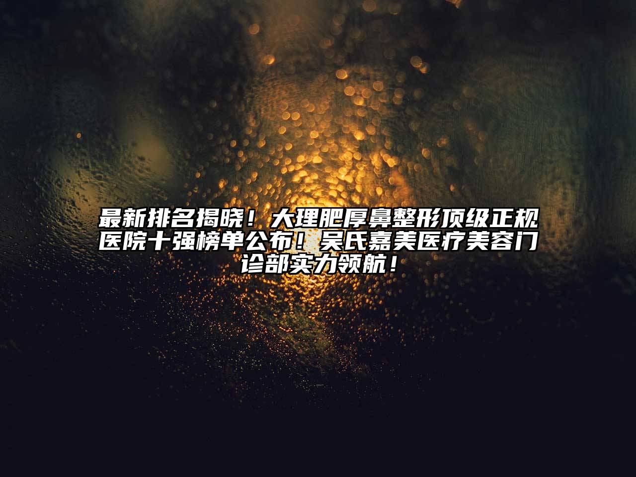 最新排名揭晓！大理肥厚鼻整形顶级正规医院十强榜单公布！吴氏嘉美医疗美容门诊部实力领航！