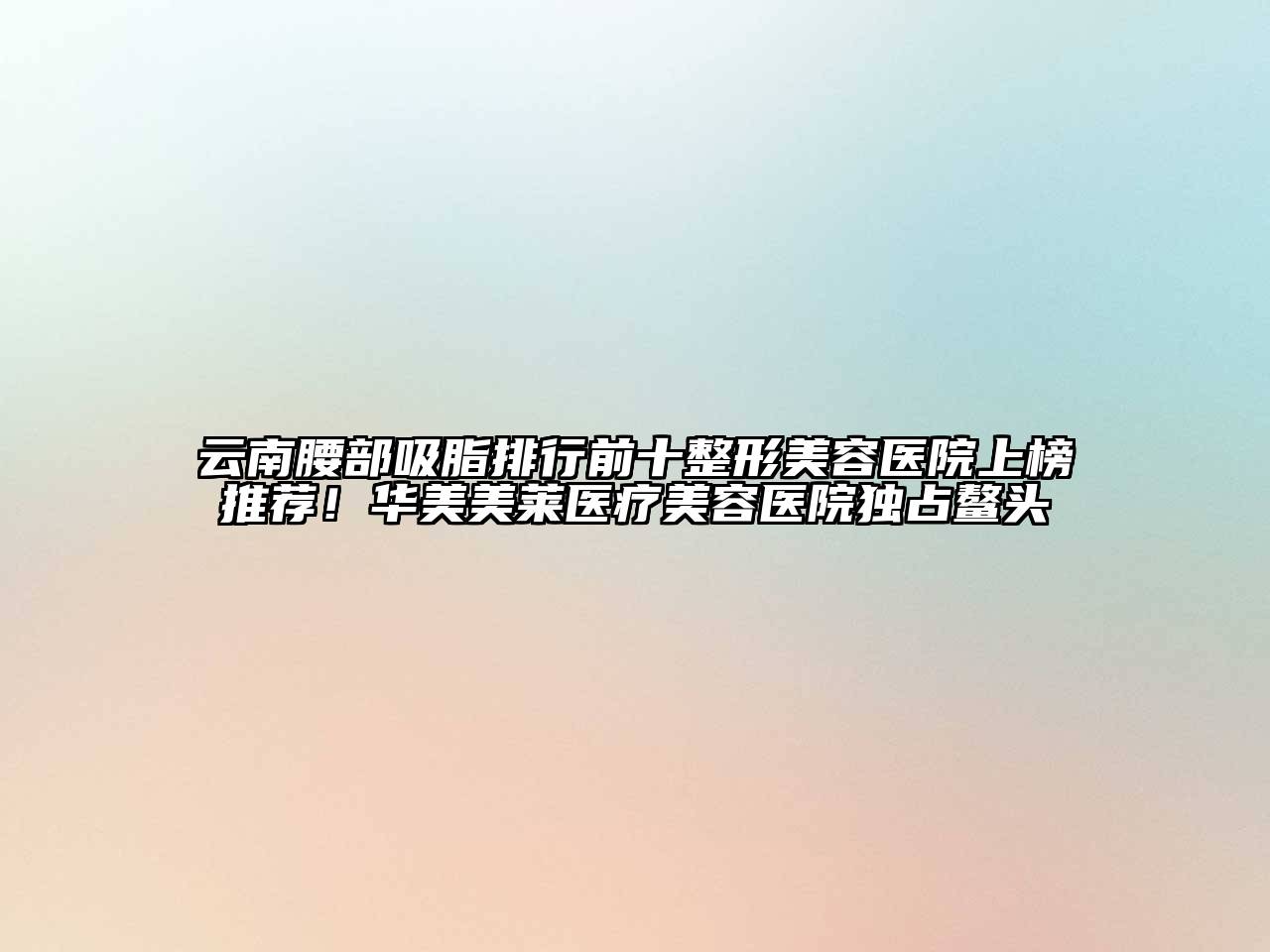 云南腰部吸脂排行前十整形美容医院上榜推荐！华美美莱医疗美容医院独占鳌头