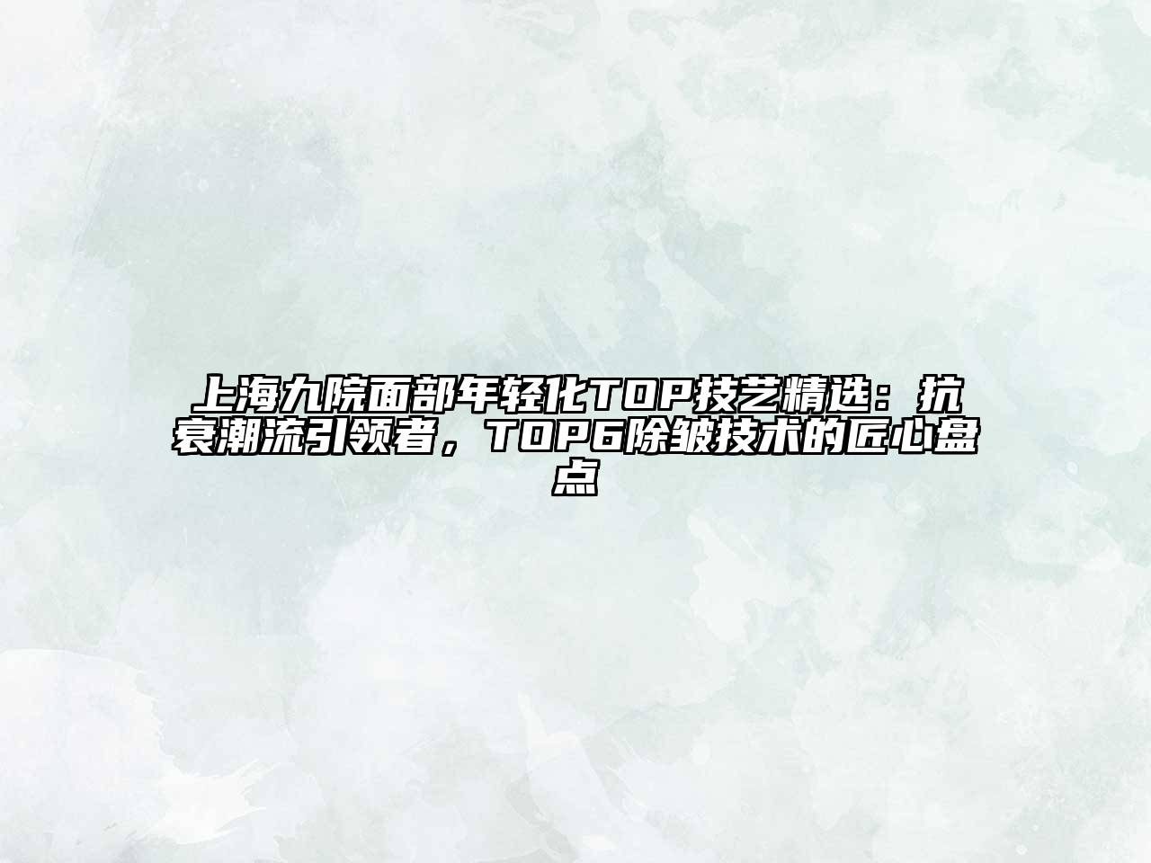 上海九院面部年轻化TOP技艺精选：抗衰潮流引领者，TOP6除皱技术的匠心盘点