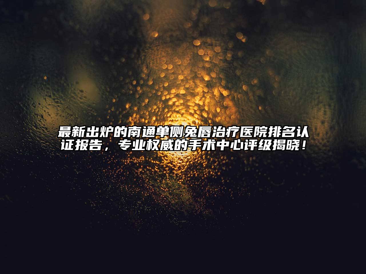 最新出炉的南通单侧兔唇治疗医院排名认证报告，专业权威的手术中心评级揭晓！