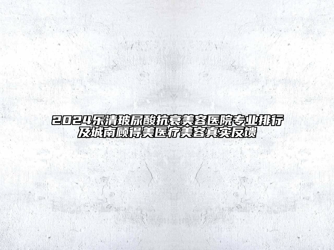 2024乐清玻尿酸抗衰美容医院专业排行及城南顾得美医疗美容真实反馈