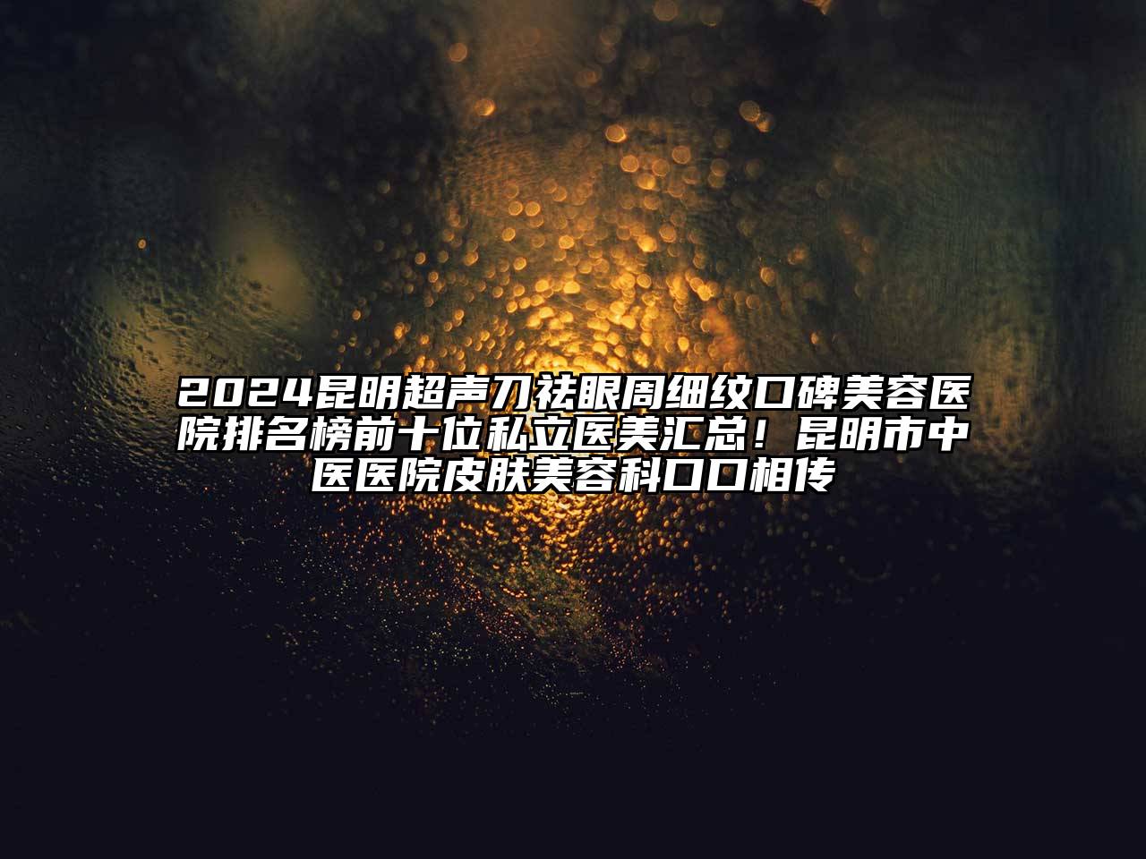 2024昆明超声刀祛眼周细纹口碑美容医院排名榜前十位私立医美汇总！昆明市中医医院皮肤美容科口口相传
