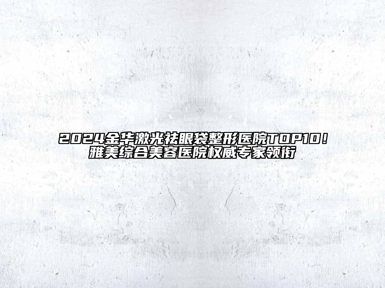 2024金华激光祛眼袋整形医院TOP10！雅美综合美容医院权威专家领衔