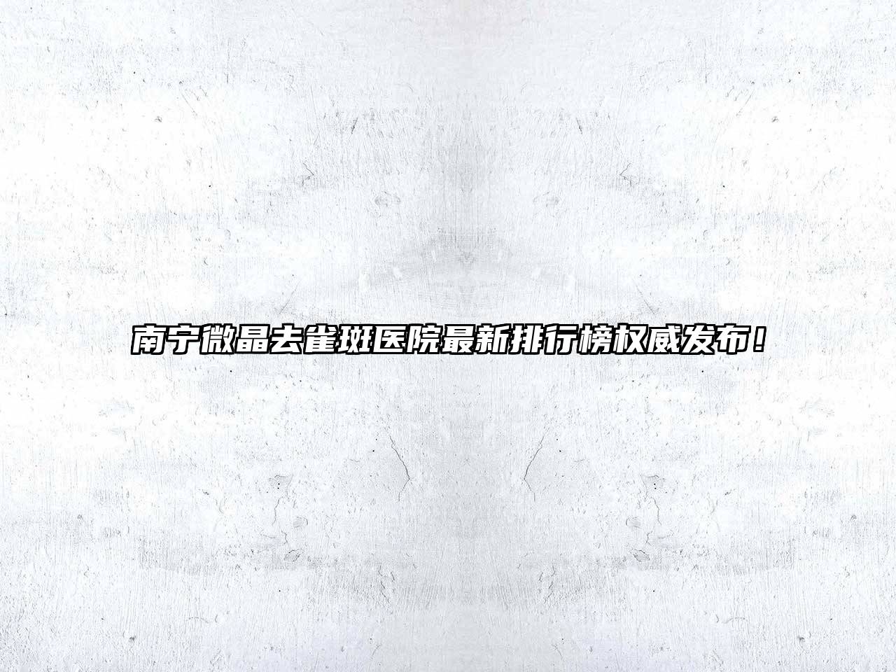 南宁微晶去雀斑医院最新排行榜权威发布！