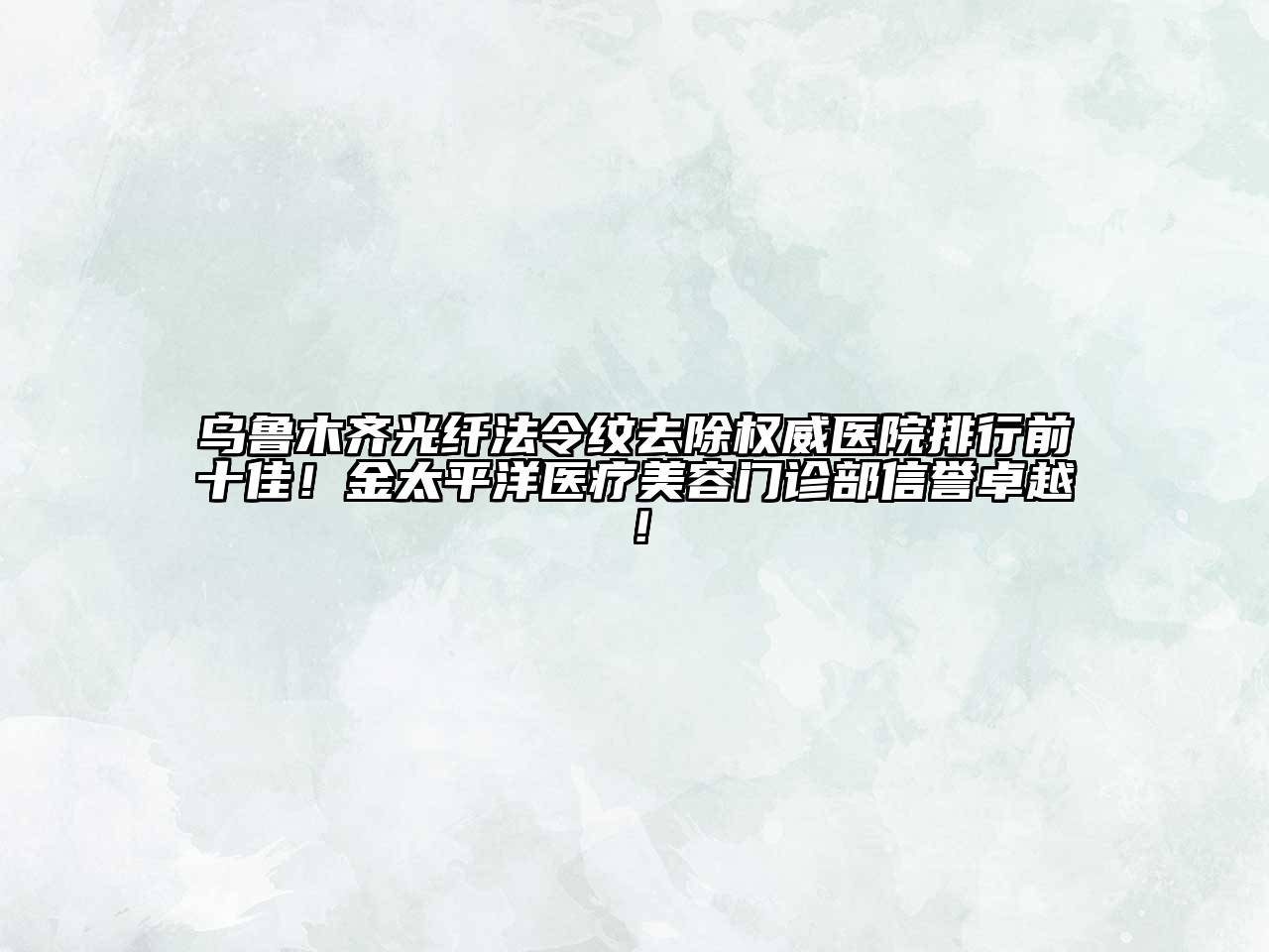 乌鲁木齐光纤法令纹去除权威医院排行前十佳！金太平洋医疗美容门诊部信誉卓越！
