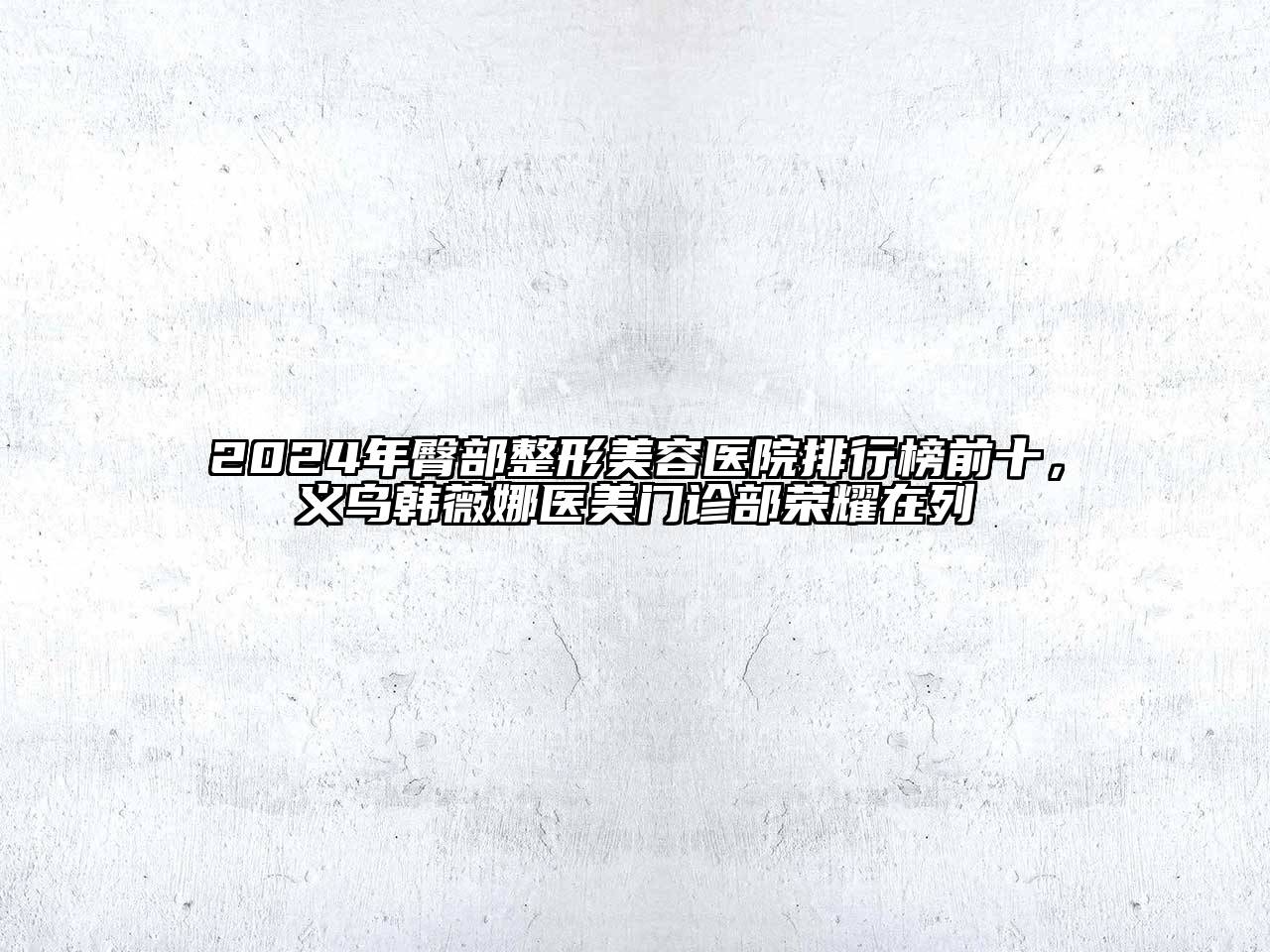 2024年臀部整形美容医院排行榜前十，义乌韩薇娜医美门诊部荣耀在列