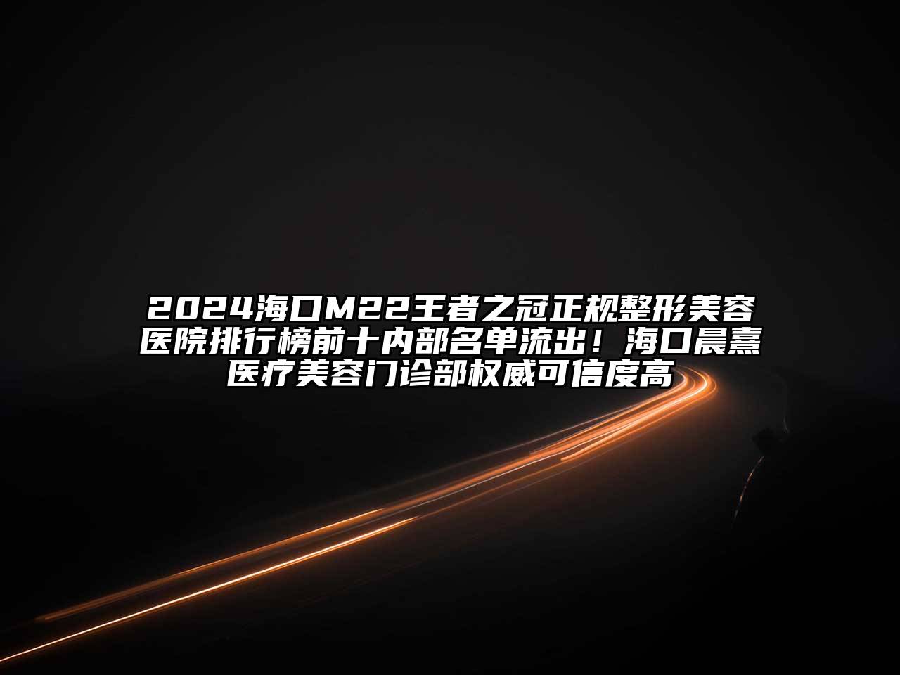 2024海口M22王者之冠正规整形美容医院排行榜前十内部名单流出！海口晨熹医疗美容门诊部权威可信度高