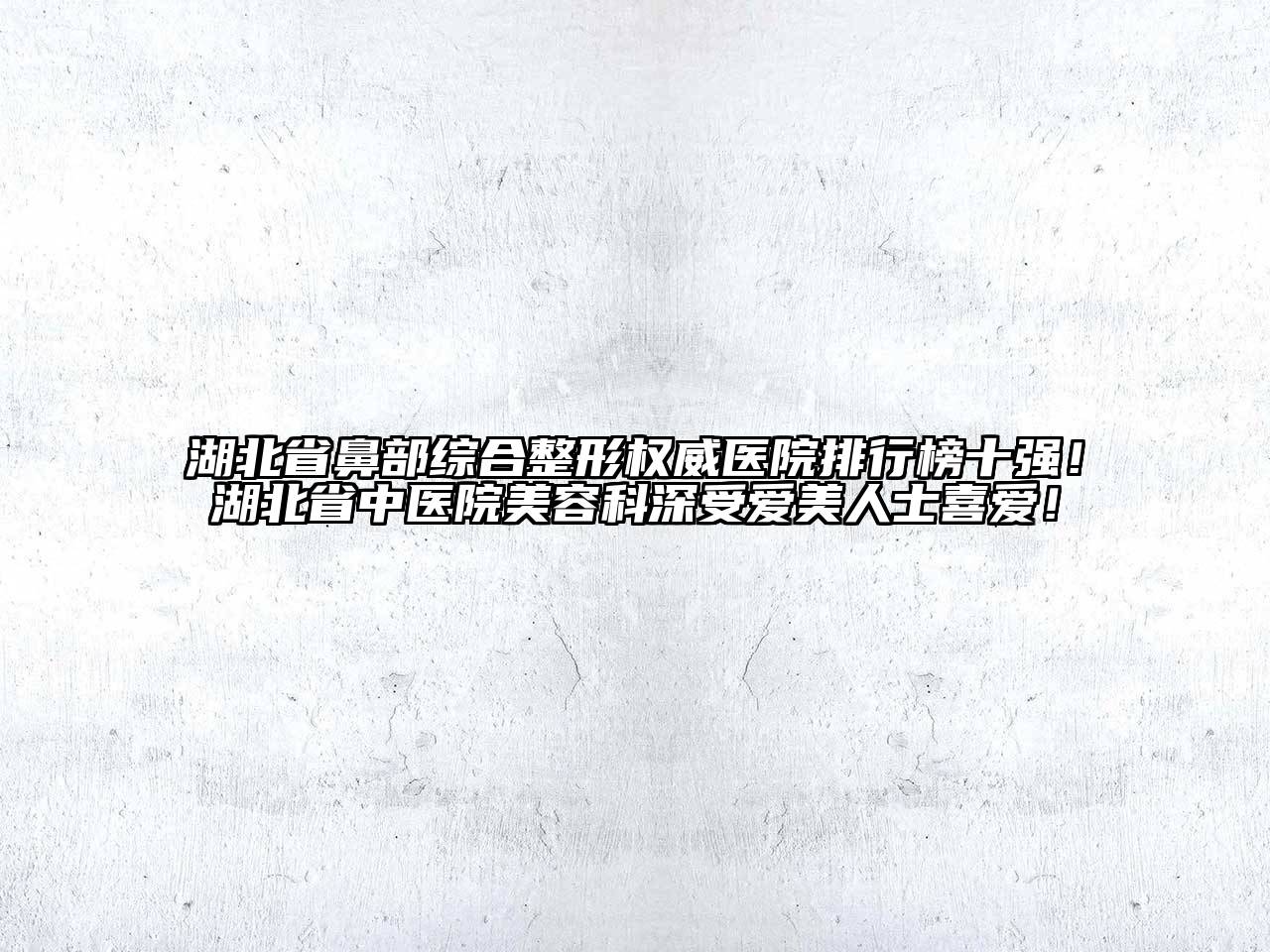 湖北省鼻部综合整形权威医院排行榜十强！湖北省中医院美容科深受爱美人士喜爱！