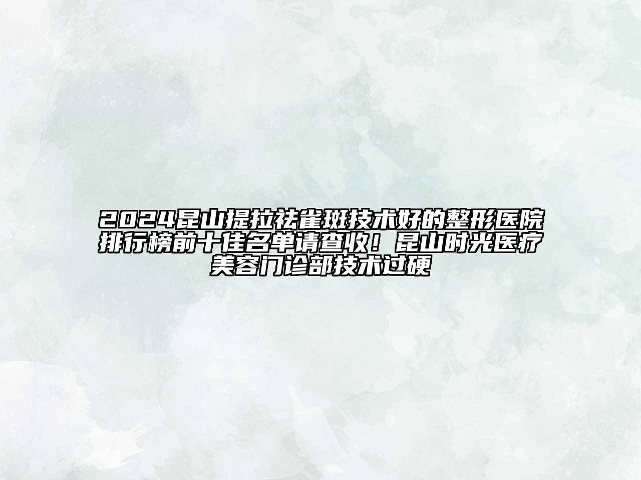2024昆山提拉祛雀斑技术好的整形医院排行榜前十佳名单请查收！昆山时光医疗美容门诊部技术过硬