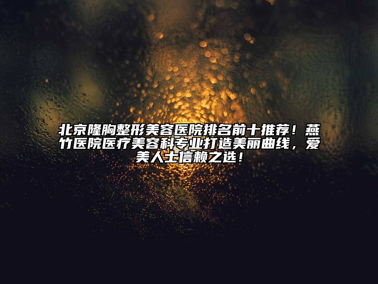 北京隆胸整形美容医院排名前十推荐！燕竹医院医疗美容科专业打造美丽曲线，爱美人士信赖之选！