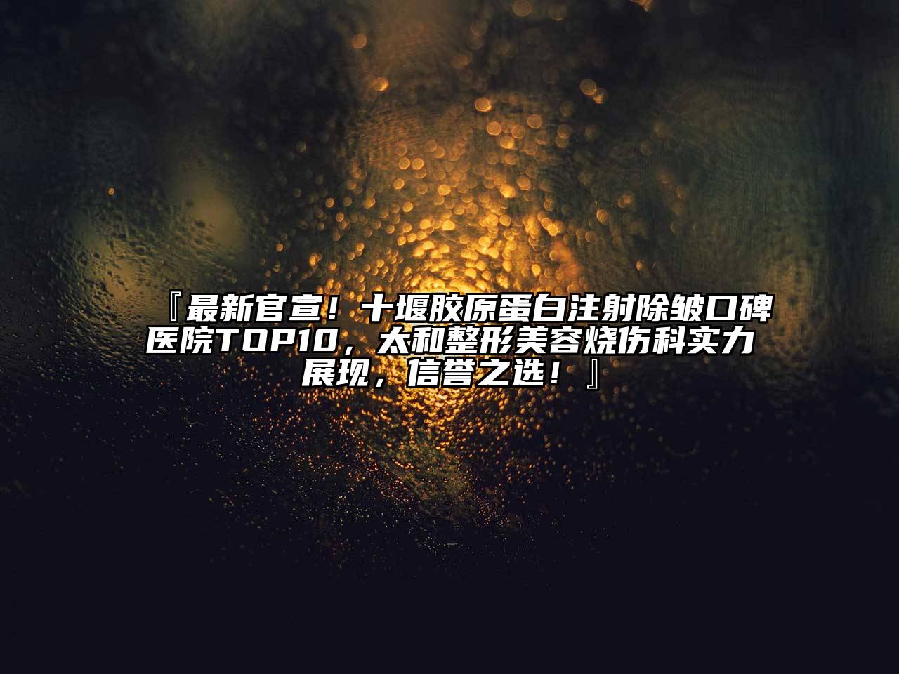 『最新官宣！十堰胶原蛋白注射除皱口碑医院TOP10，太和整形美容烧伤科实力展现，信誉之选！』