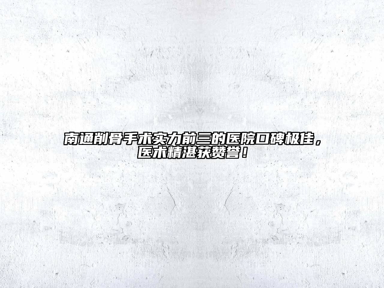 南通削骨手术实力前三的医院口碑极佳，医术精湛获赞誉！