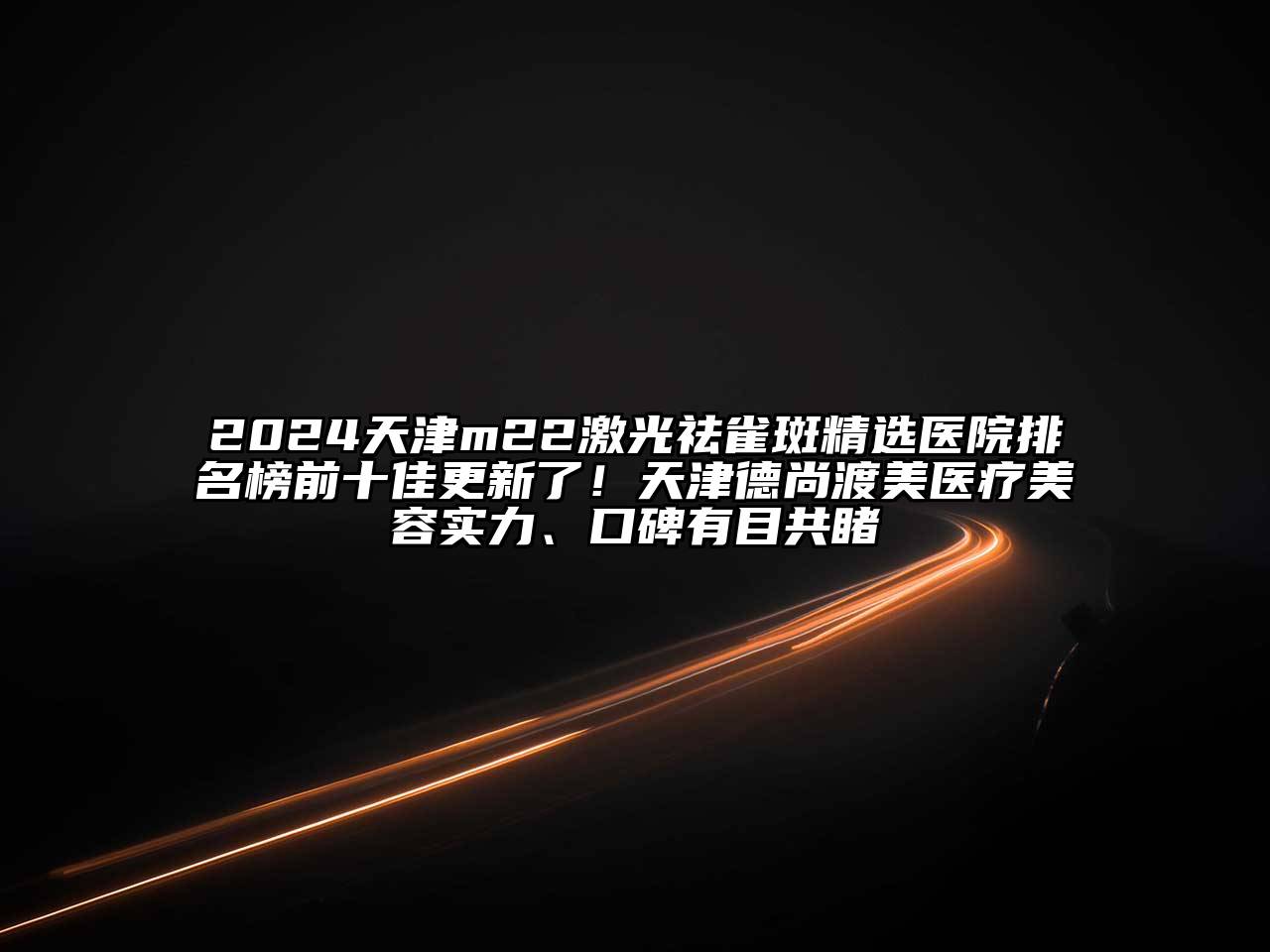2024天津m22激光祛雀斑精选医院排名榜前十佳更新了！天津德尚渡美医疗美容实力、口碑有目共睹