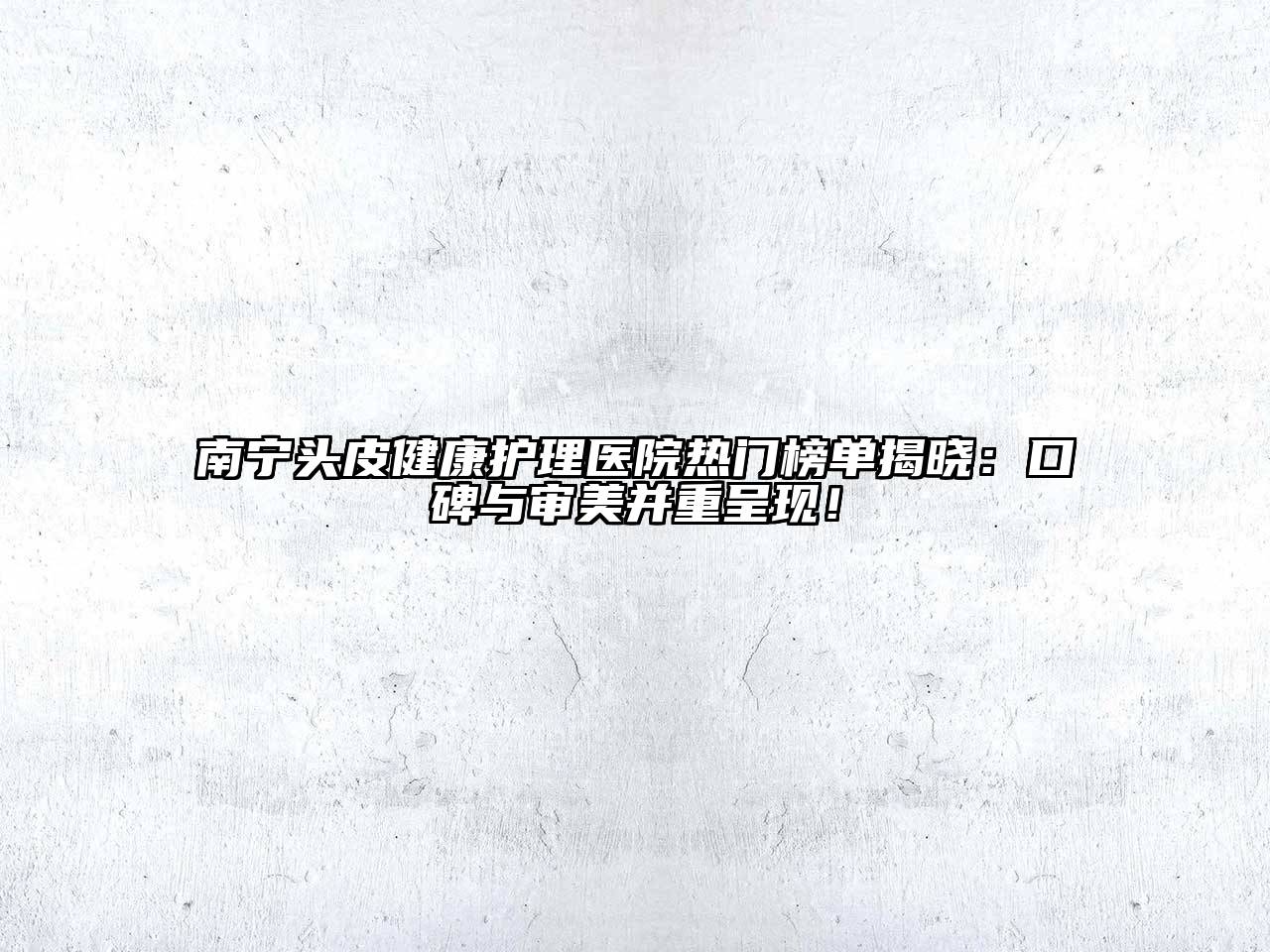 南宁头皮健康护理医院热门榜单揭晓：口碑与审美并重呈现！