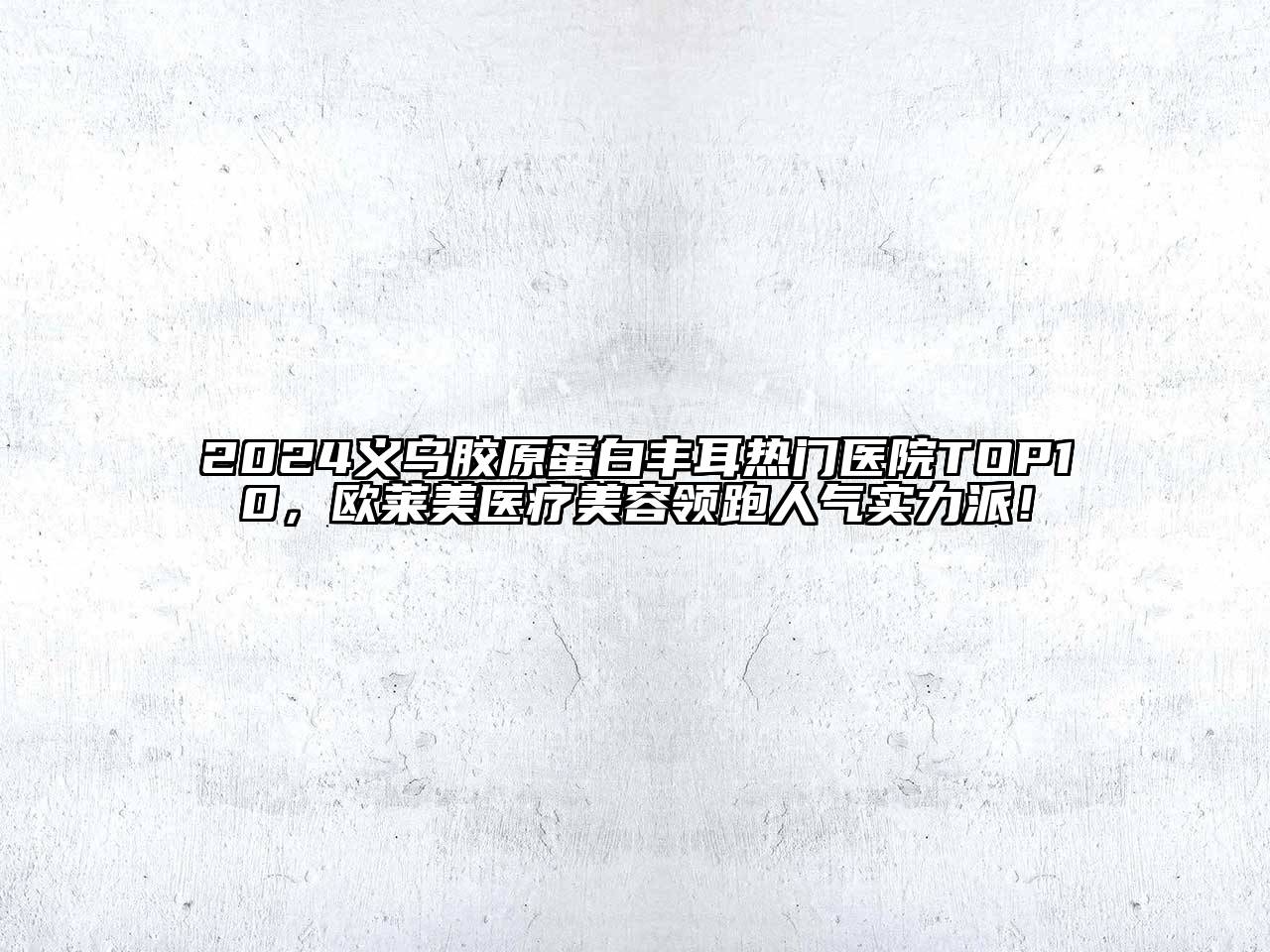 2024义乌胶原蛋白丰耳热门医院TOP10，欧莱美医疗美容领跑人气实力派！