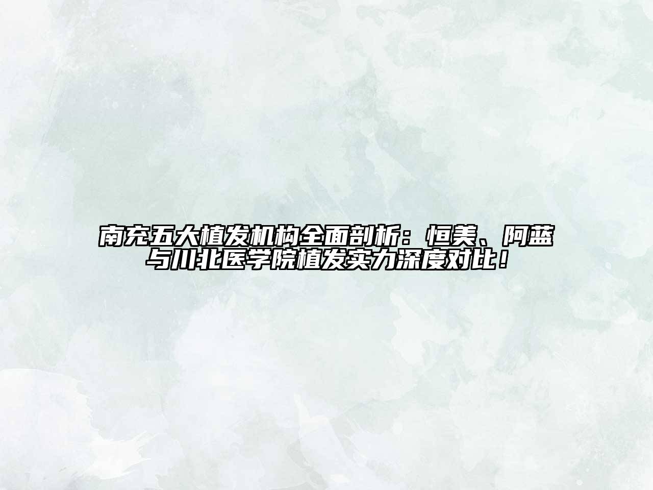 南充五大植发机构全面剖析：恒美、阿蓝与川北医学院植发实力深度对比！