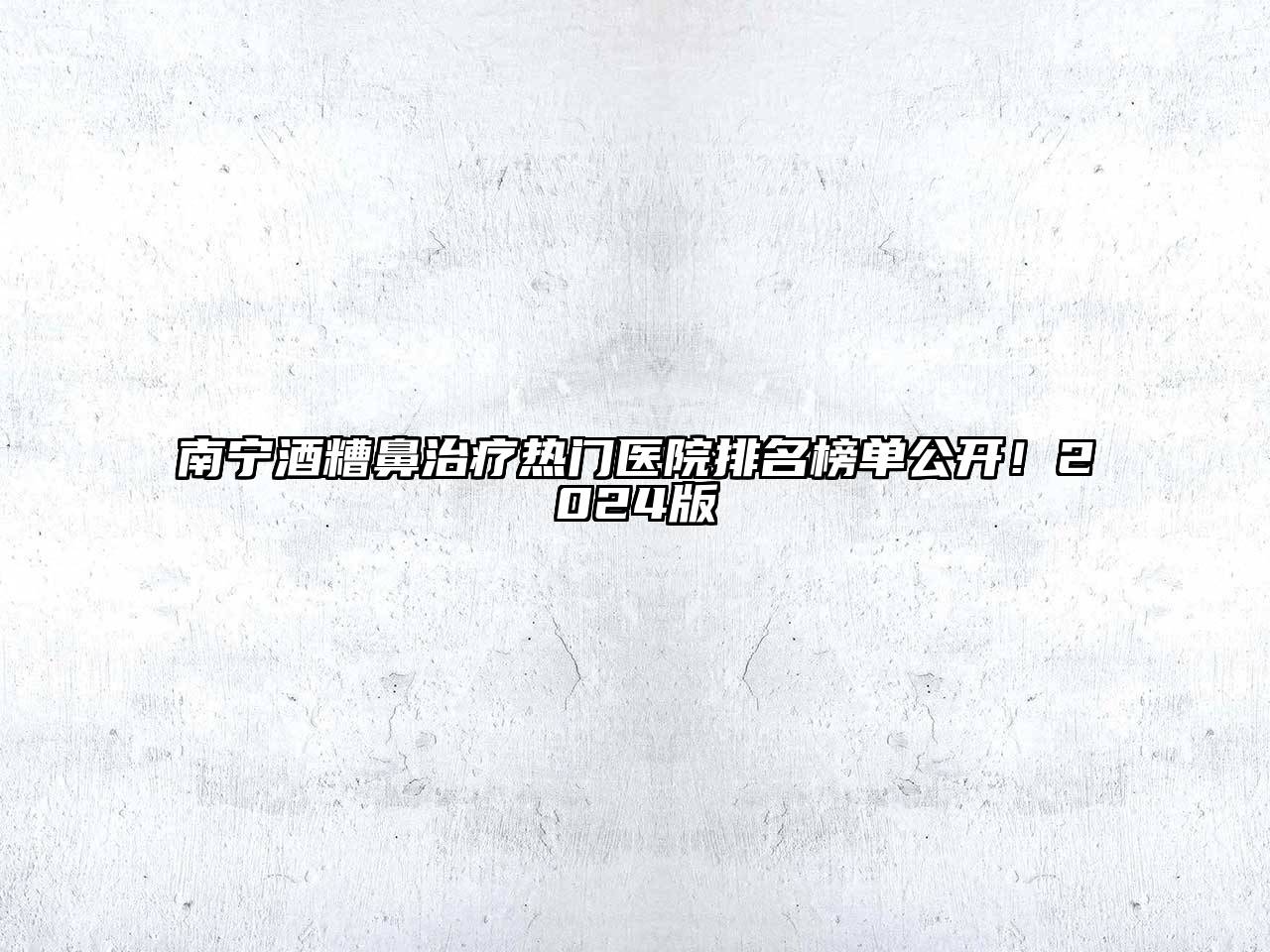 南宁酒糟鼻治疗热门医院排名榜单公开！2024版