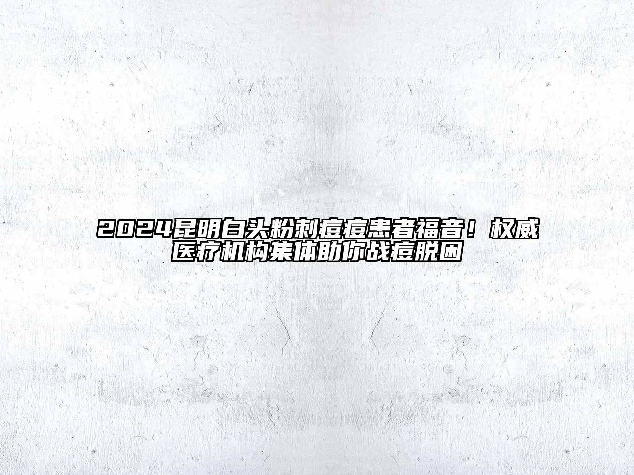 2024昆明白头粉刺痘痘患者福音！权威医疗机构集体助你战痘脱困