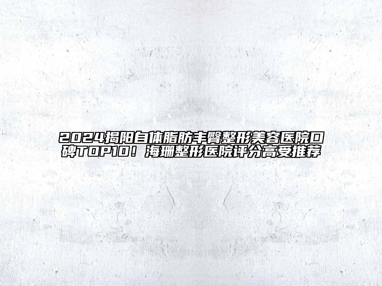 2024揭阳自体脂肪丰臀整形美容医院口碑TOP10！海珊整形医院评分高受推荐