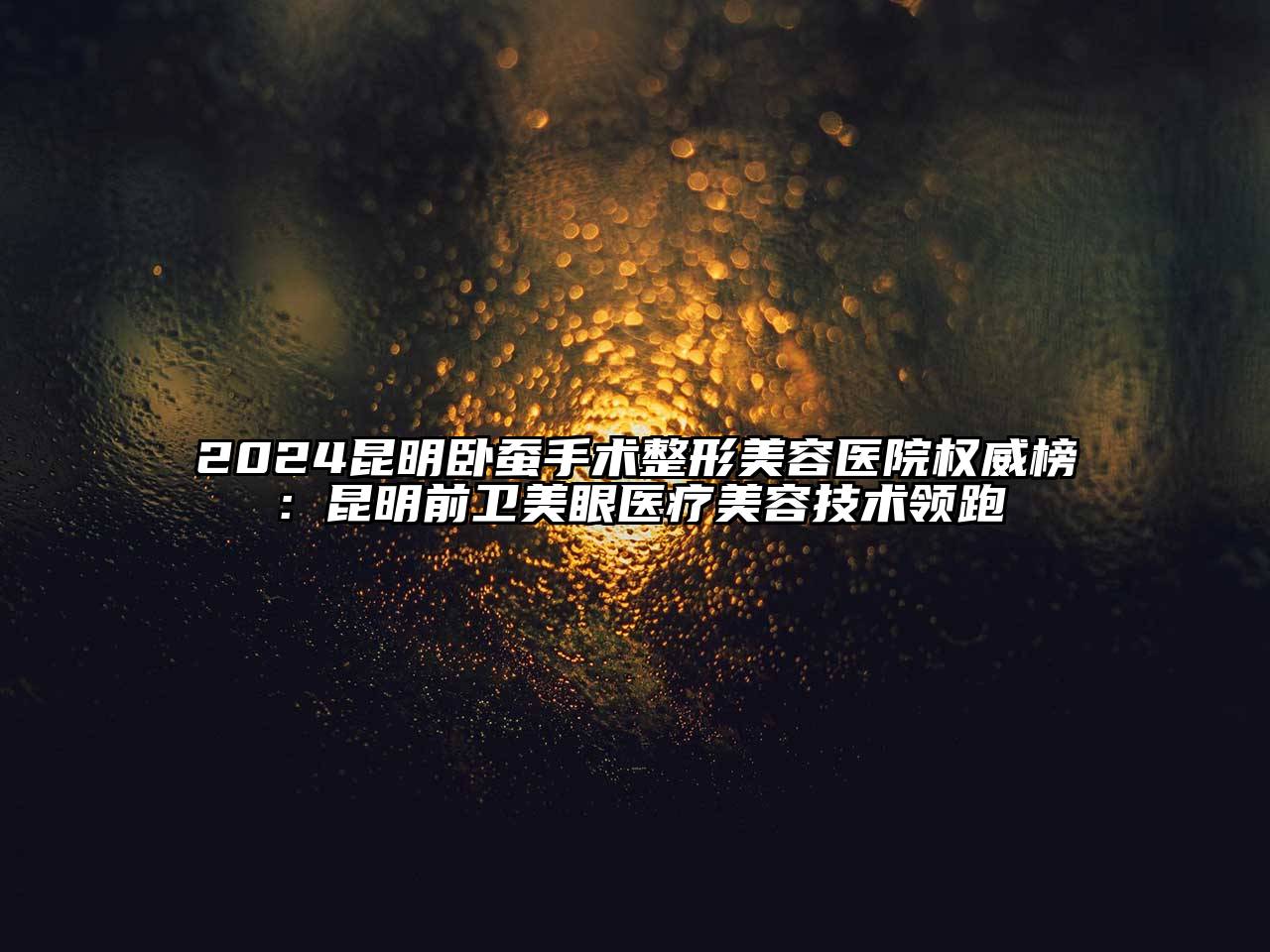 2024昆明卧蚕手术整形美容医院权威榜：昆明前卫美眼医疗美容技术领跑